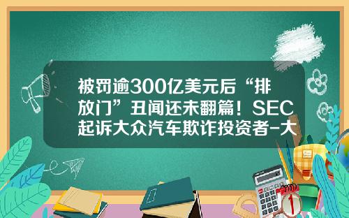 被罚逾300亿美元后“排放门”丑闻还未翻篇！SEC起诉大众汽车欺诈投资者-大众被美国罚了多少钱