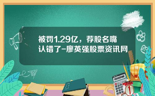 被罚1.29亿，荐股名嘴认错了-廖英强股票资讯网