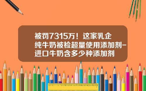 被罚7315万！这家乳企纯牛奶被检超量使用添加剂-进口牛奶含多少种添加剂