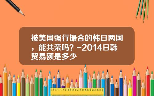 被美国强行撮合的韩日两国，能共荣吗？-2014日韩贸易额是多少