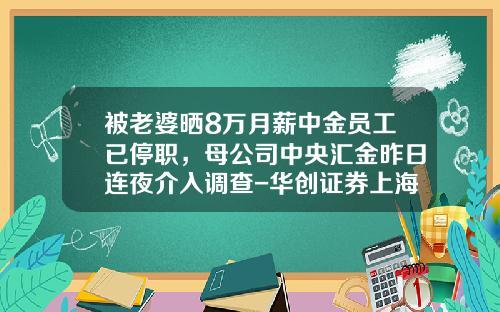 被老婆晒8万月薪中金员工已停职，母公司中央汇金昨日连夜介入调查-华创证券上海分公司工资待遇