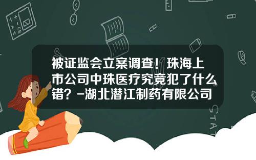 被证监会立案调查！珠海上市公司中珠医疗究竟犯了什么错？-湖北潜江制药有限公司