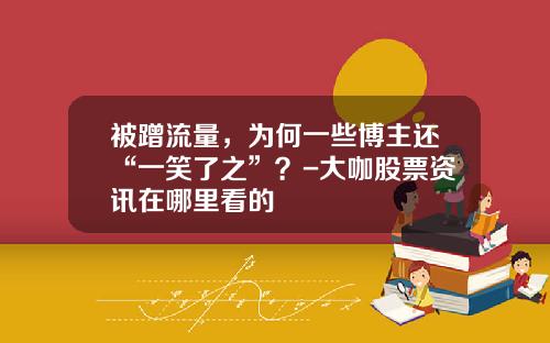 被蹭流量，为何一些博主还“一笑了之”？-大咖股票资讯在哪里看的