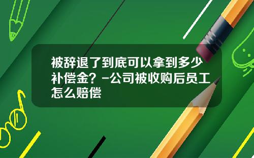 被辞退了到底可以拿到多少补偿金？-公司被收购后员工怎么赔偿
