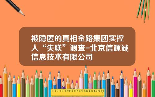 被隐匿的真相金路集团实控人“失联”调查-北京信源诚信息技术有限公司