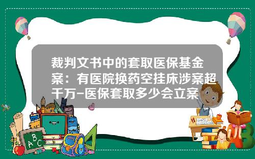 裁判文书中的套取医保基金案：有医院换药空挂床涉案超千万-医保套取多少会立案