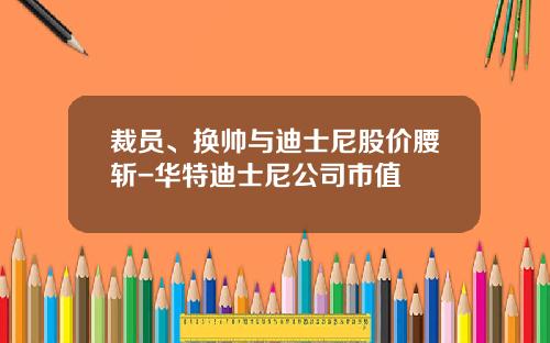 裁员、换帅与迪士尼股价腰斩-华特迪士尼公司市值