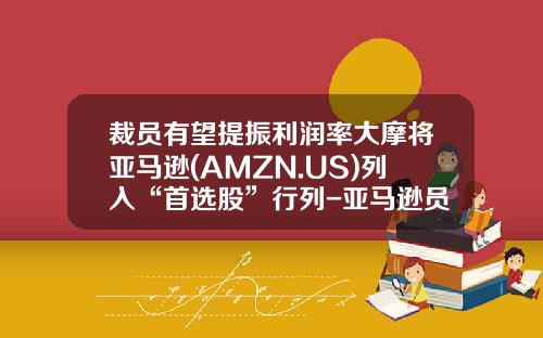 裁员有望提振利润率大摩将亚马逊(AMZN.US)列入“首选股”行列-亚马逊员工配多少股