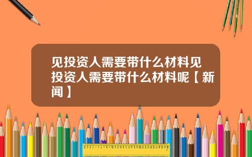 见投资人需要带什么材料见投资人需要带什么材料呢【新闻】