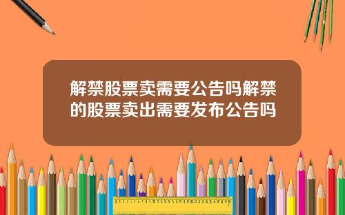 解禁股票卖需要公告吗解禁的股票卖出需要发布公告吗