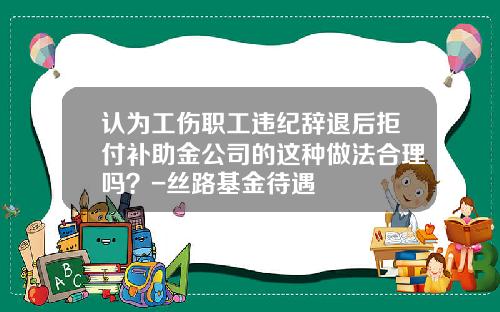 认为工伤职工违纪辞退后拒付补助金公司的这种做法合理吗？-丝路基金待遇