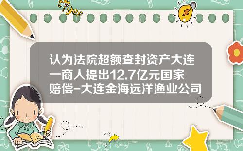 认为法院超额查封资产大连一商人提出12.7亿元国家赔偿-大连金海远洋渔业公司
