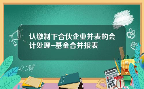 认缴制下合伙企业并表的会计处理-基金合并报表
