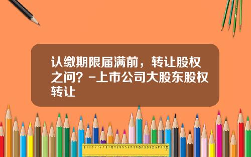 认缴期限届满前，转让股权之问？-上市公司大股东股权转让