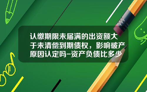 认缴期限未届满的出资额大于未清偿到期债权，影响破产原因认定吗-资产负债比多少会破产