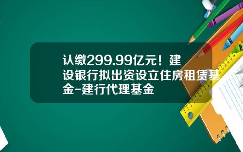 认缴299.99亿元！建设银行拟出资设立住房租赁基金-建行代理基金