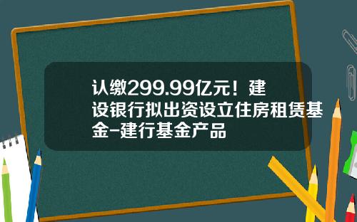 认缴299.99亿元！建设银行拟出资设立住房租赁基金-建行基金产品