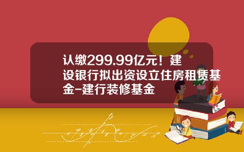认缴299.99亿元！建设银行拟出资设立住房租赁基金-建行装修基金