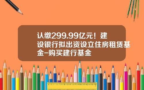 认缴299.99亿元！建设银行拟出资设立住房租赁基金-购买建行基金