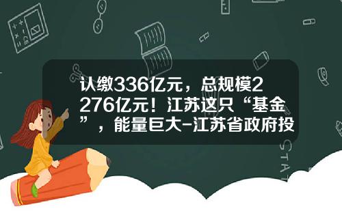 认缴336亿元，总规模2276亿元！江苏这只“基金”，能量巨大-江苏省政府投资基金
