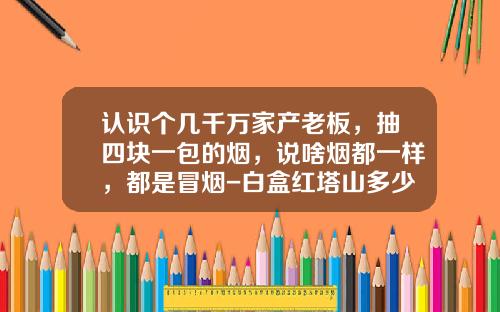 认识个几千万家产老板，抽四块一包的烟，说啥烟都一样，都是冒烟-白盒红塔山多少钱