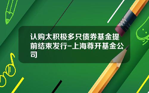 认购太积极多只债券基金提前结束发行-上海尊开基金公司