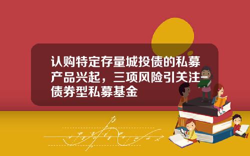 认购特定存量城投债的私募产品兴起，三项风险引关注-债券型私募基金