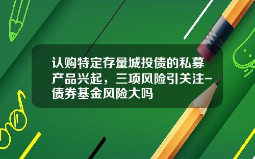 认购特定存量城投债的私募产品兴起，三项风险引关注-债券基金风险大吗