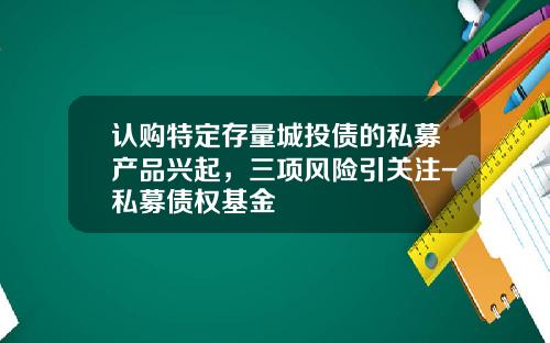 认购特定存量城投债的私募产品兴起，三项风险引关注-私募债权基金