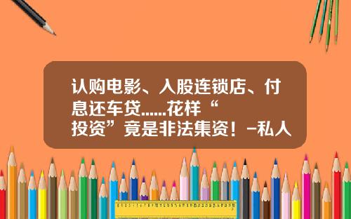 认购电影、入股连锁店、付息还车贷......花样“投资”竟是非法集资！-私人投资公司安全吗