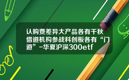 认购费差异大产品各有千秋借道机构参战科创板各有“门道”-华夏沪深300etf联接工行费率多少