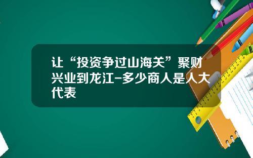 让“投资争过山海关”聚财兴业到龙江-多少商人是人大代表