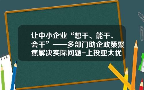 让中小企业“想干、能干、会干”——多部门助企政策聚焦解决实际问题-上投亚太优势基金