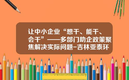 让中小企业“想干、能干、会干”——多部门助企政策聚焦解决实际问题-吉林亚泰环境工程有限公司