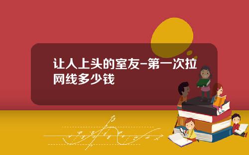 让人上头的室友-第一次拉网线多少钱