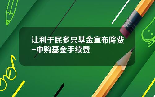 让利于民多只基金宣布降费-申购基金手续费
