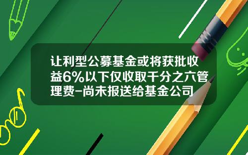 让利型公募基金或将获批收益6%以下仅收取千分之六管理费-尚未报送给基金公司