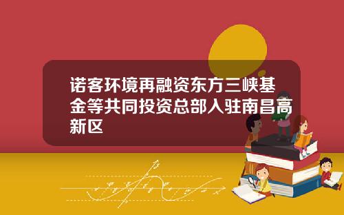 诺客环境再融资东方三峡基金等共同投资总部入驻南昌高新区