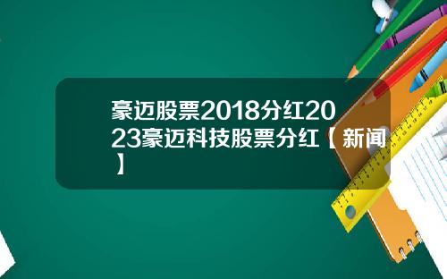 豪迈股票2018分红2023豪迈科技股票分红【新闻】