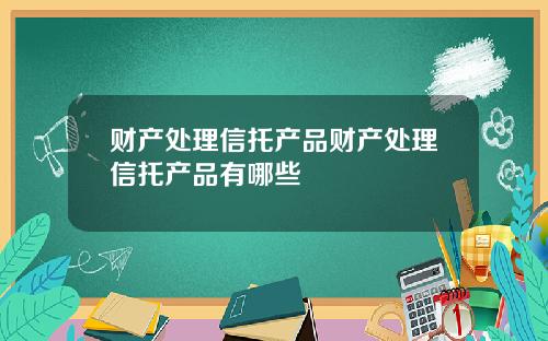 财产处理信托产品财产处理信托产品有哪些