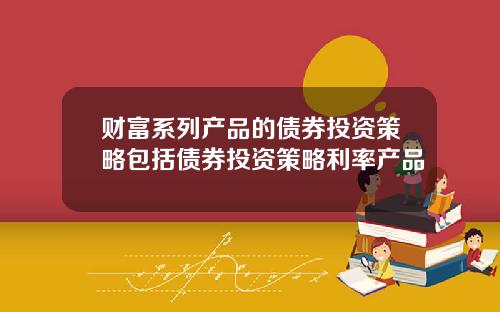 财富系列产品的债券投资策略包括债券投资策略利率产品
