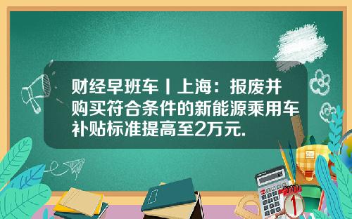 财经早班车丨上海：报废并购买符合条件的新能源乘用车补贴标准提高至2万元.