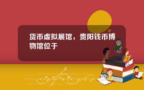 货币虚拟展馆，贵阳钱币博物馆位于