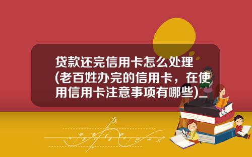 贷款还完信用卡怎么处理 (老百姓办完的信用卡，在使用信用卡注意事项有哪些)_1