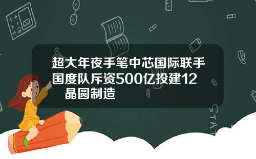 超大年夜手笔中芯国际联手国度队斥资500亿投建12吋晶圆制造