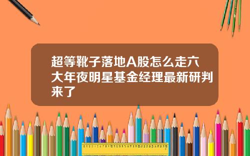 超等靴子落地A股怎么走六大年夜明星基金经理最新研判来了