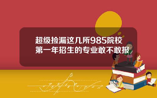 超级捡漏这几所985院校第一年招生的专业敢不敢报