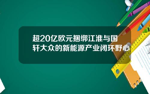 超20亿欧元捆绑江淮与国轩大众的新能源产业闭环野心