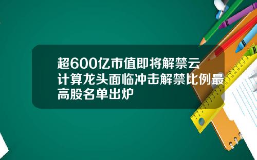 超600亿市值即将解禁云计算龙头面临冲击解禁比例最高股名单出炉