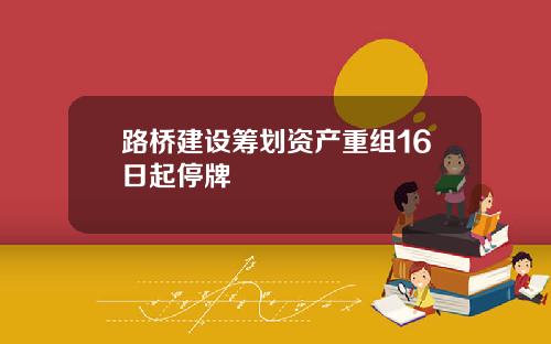 路桥建设筹划资产重组16日起停牌